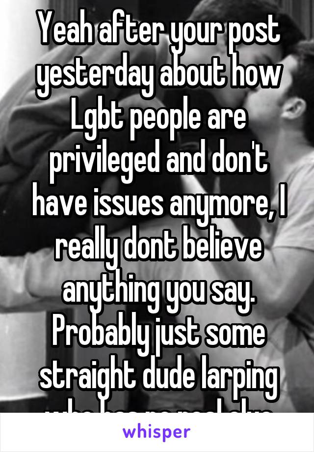 Yeah after your post yesterday about how Lgbt people are privileged and don't have issues anymore, I really dont believe anything you say. Probably just some straight dude larping who has no real clue