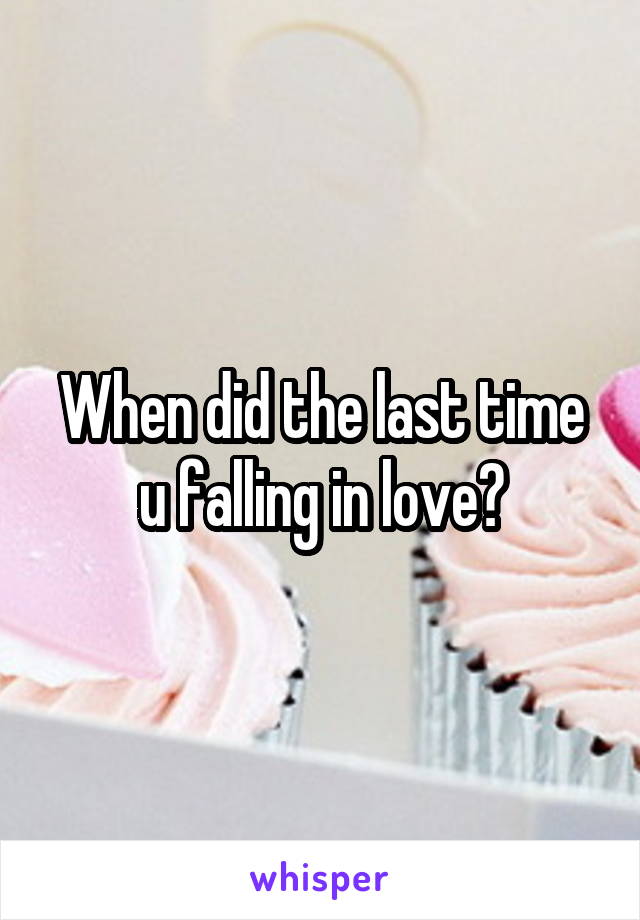 When did the last time u falling in love?