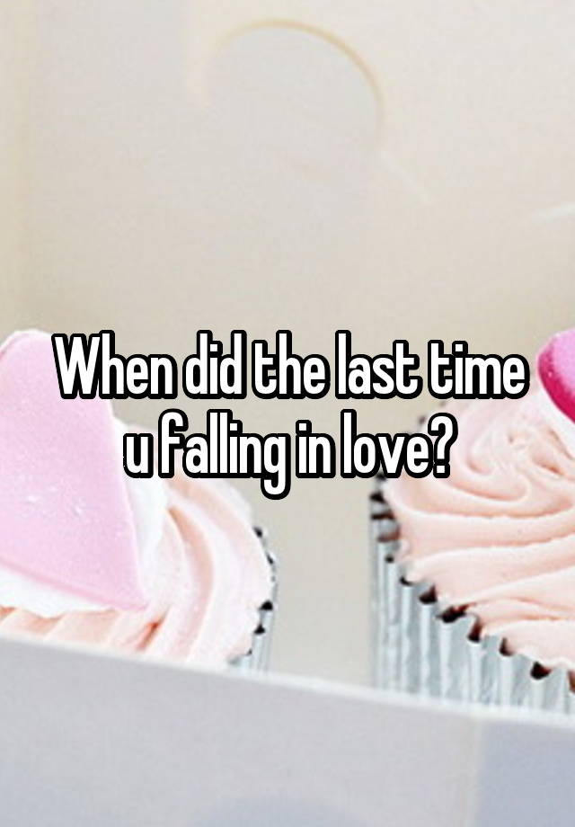 When did the last time u falling in love?