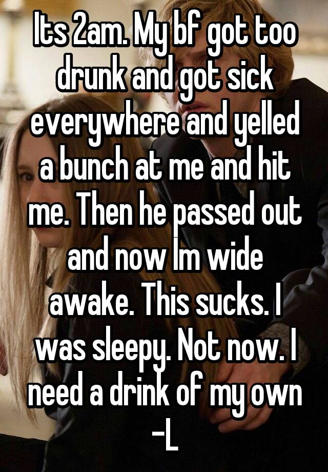 Its 2am. My bf got too drunk and got sick everywhere and yelled a bunch at me and hit me. Then he passed out and now Im wide awake. This sucks. I was sleepy. Not now. I need a drink of my own -L