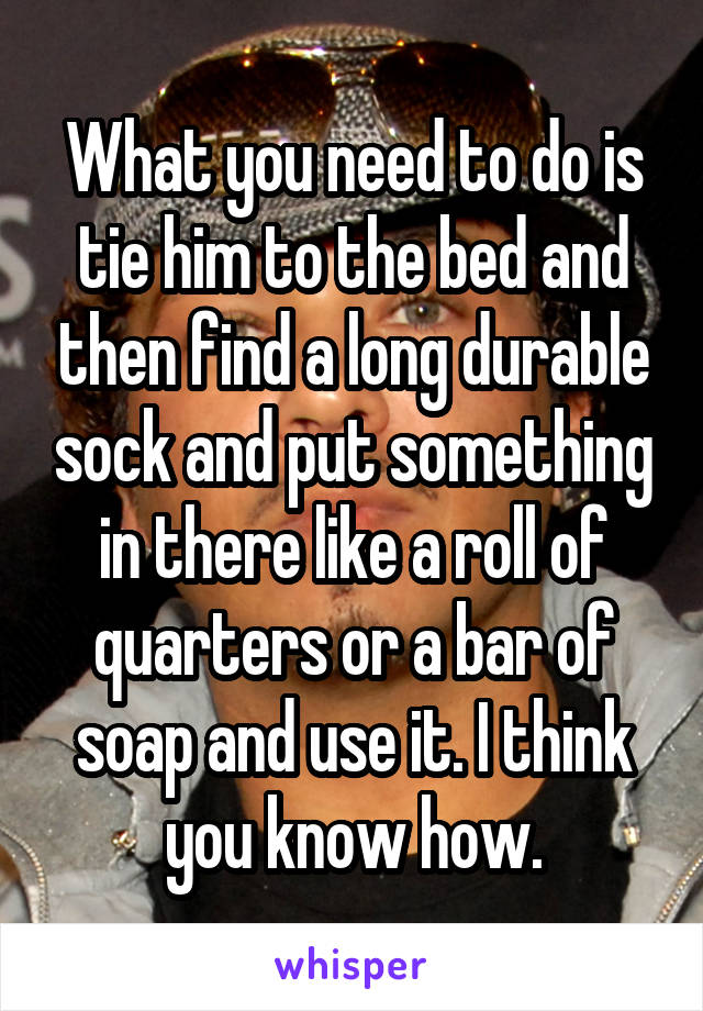 What you need to do is tie him to the bed and then find a long durable sock and put something in there like a roll of quarters or a bar of soap and use it. I think you know how.