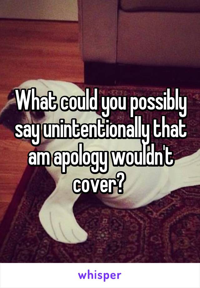 What could you possibly say unintentionally that am apology wouldn't cover? 