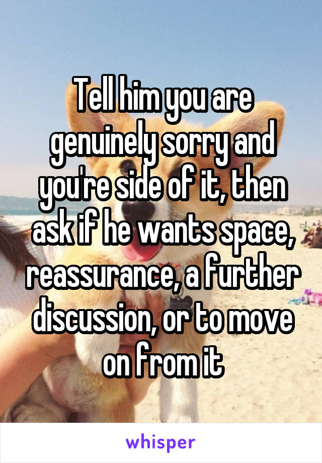 Tell him you are genuinely sorry and you're side of it, then ask if he wants space, reassurance, a further discussion, or to move on from it