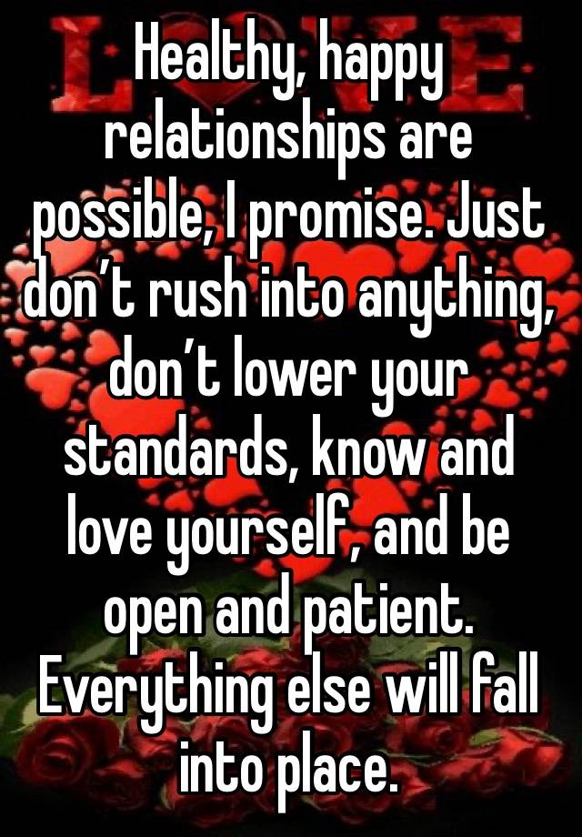 Healthy, happy relationships are possible, I promise. Just don’t rush into anything, don’t lower your standards, know and love yourself, and be open and patient. Everything else will fall into place.