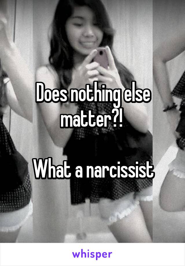 Does nothing else matter?! 

What a narcissist