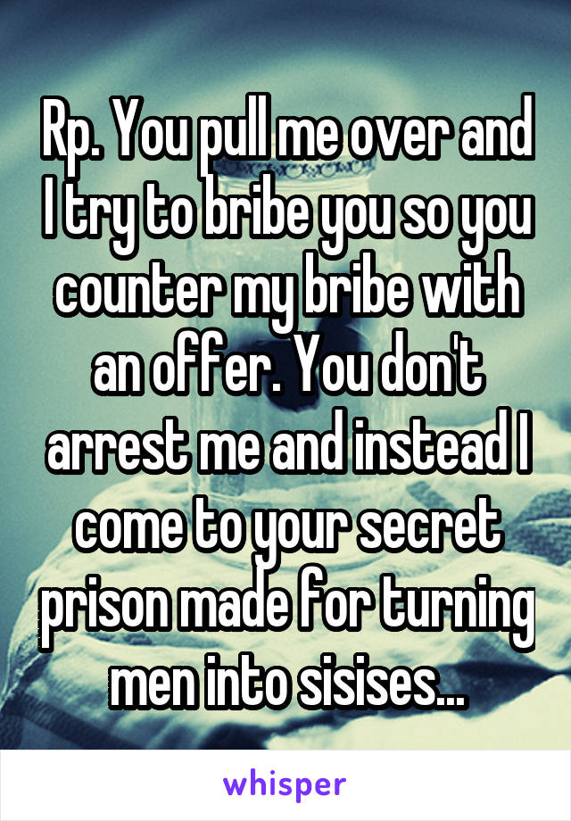 Rp. You pull me over and I try to bribe you so you counter my bribe with an offer. You don't arrest me and instead I come to your secret prison made for turning men into sisises...