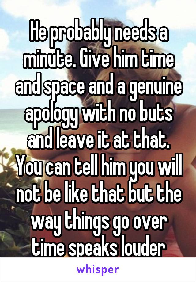 He probably needs a minute. Give him time and space and a genuine apology with no buts and leave it at that. You can tell him you will not be like that but the way things go over time speaks louder