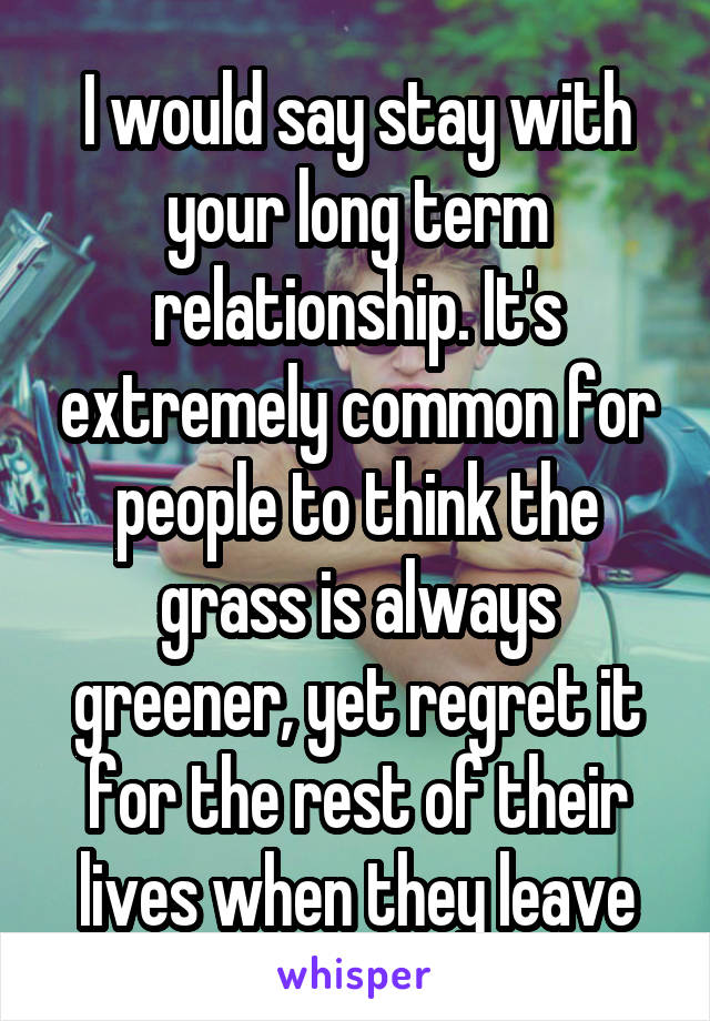 I would say stay with your long term relationship. It's extremely common for people to think the grass is always greener, yet regret it for the rest of their lives when they leave