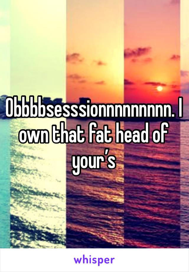 Obbbbsesssionnnnnnnnn. I own that fat head of your’s