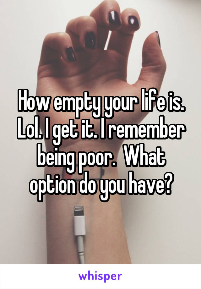 How empty your life is. Lol. I get it. I remember being poor.  What option do you have?