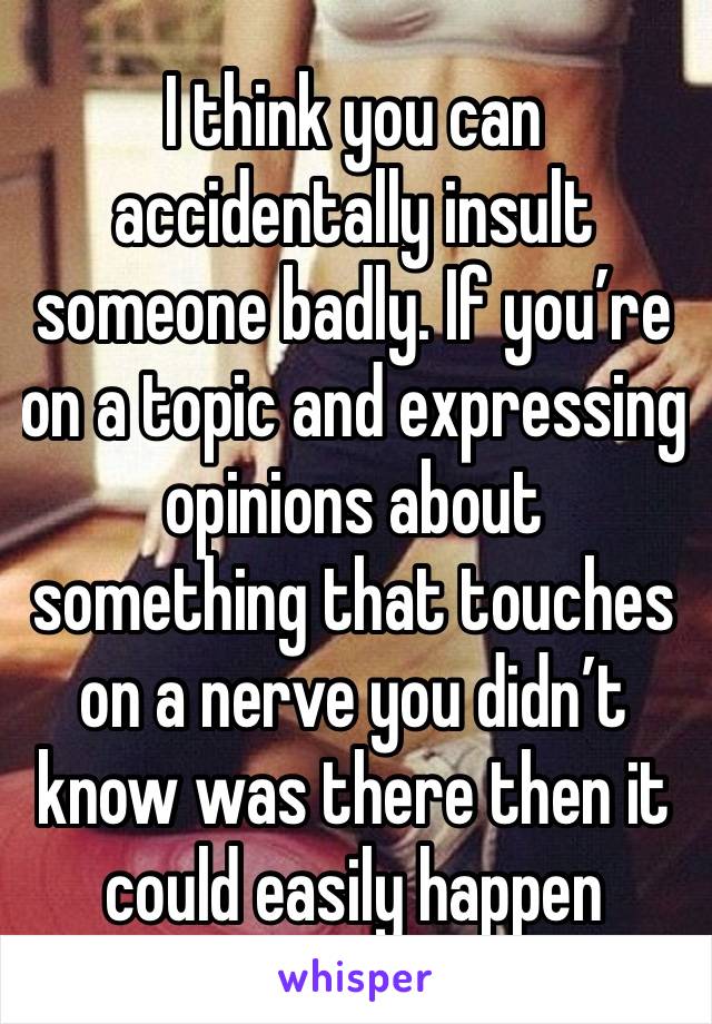 I think you can accidentally insult someone badly. If you’re on a topic and expressing opinions about something that touches on a nerve you didn’t know was there then it could easily happen