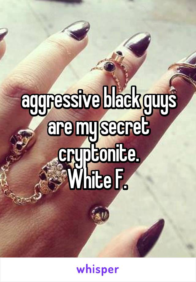 aggressive black guys are my secret cryptonite.
White F. 