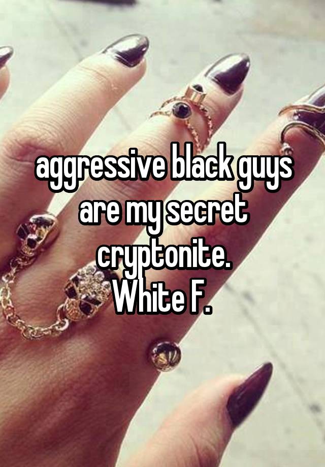 aggressive black guys are my secret cryptonite.
White F. 