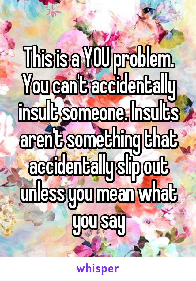 This is a YOU problem. You can't accidentally insult someone. Insults aren't something that accidentally slip out unless you mean what you say