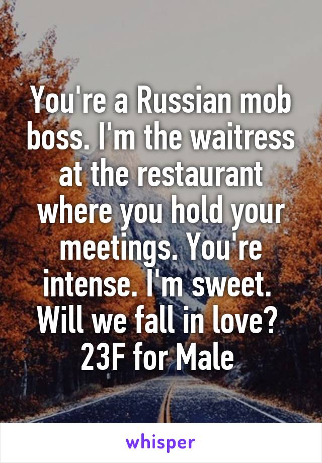 You're a Russian mob boss. I'm the waitress at the restaurant where you hold your meetings. You're intense. I'm sweet. 
Will we fall in love? 
23F for Male 