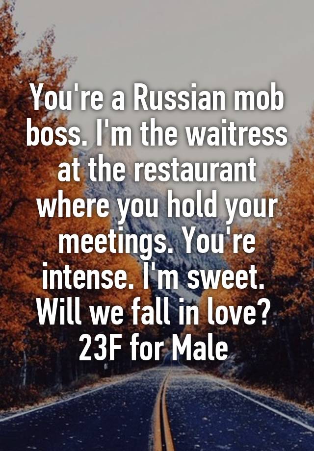 You're a Russian mob boss. I'm the waitress at the restaurant where you hold your meetings. You're intense. I'm sweet. 
Will we fall in love? 
23F for Male 