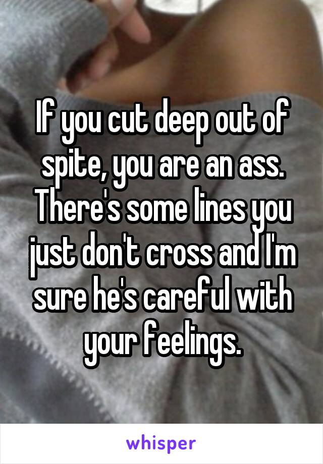 If you cut deep out of spite, you are an ass. There's some lines you just don't cross and I'm sure he's careful with your feelings.