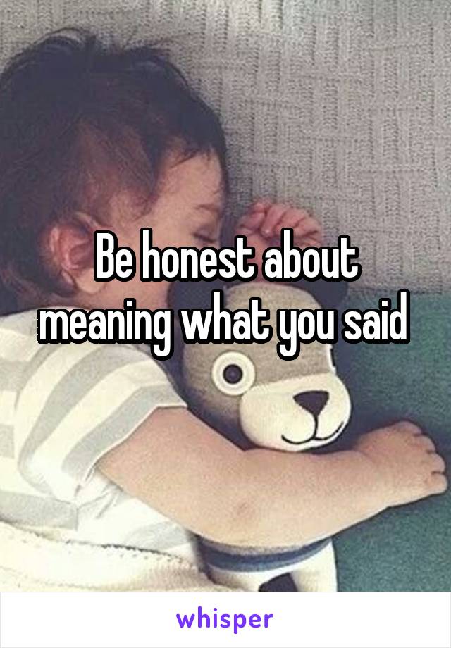 Be honest about meaning what you said 
