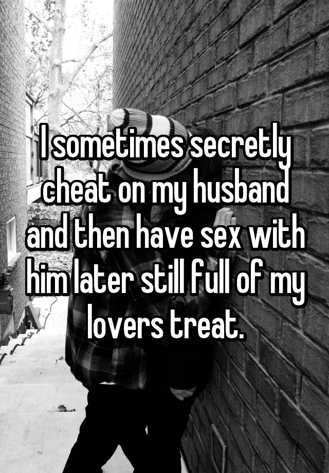 I sometimes secretly cheat on my husband and then have sex with him later still full of my lovers treat.