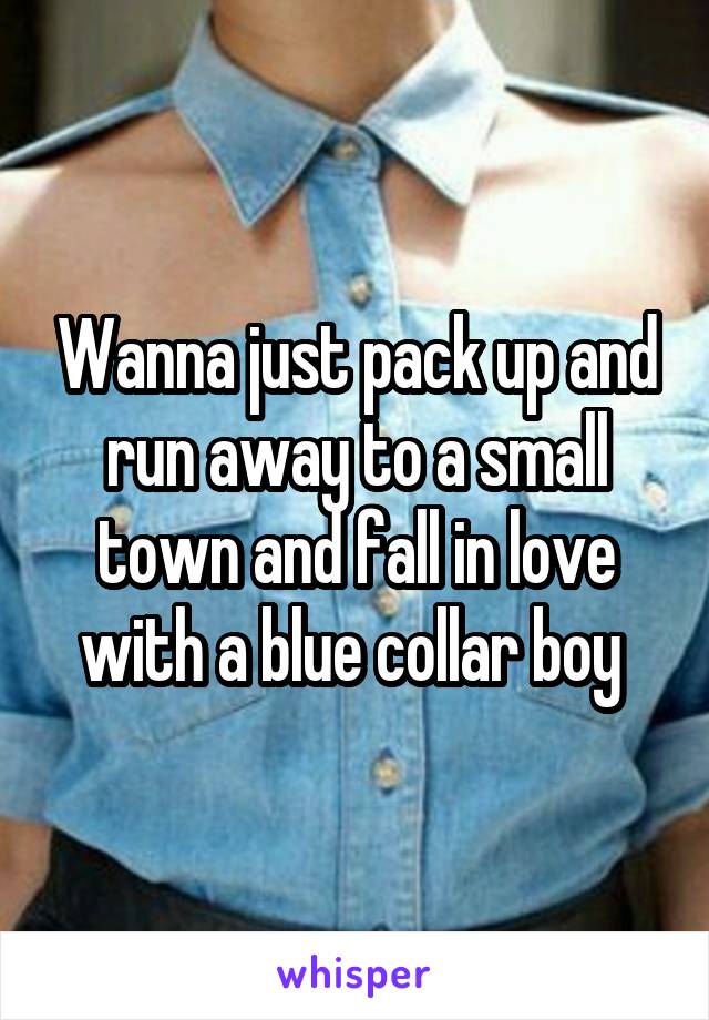 Wanna just pack up and run away to a small town and fall in love with a blue collar boy 