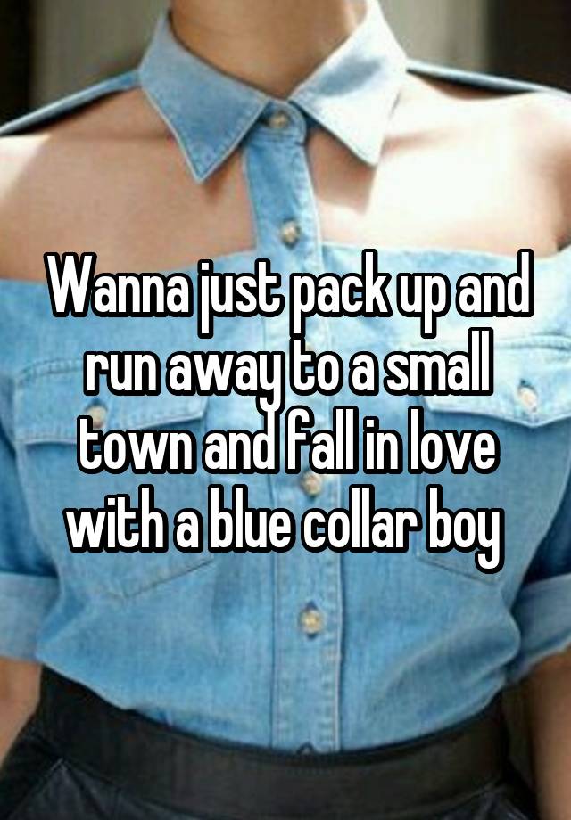 Wanna just pack up and run away to a small town and fall in love with a blue collar boy 