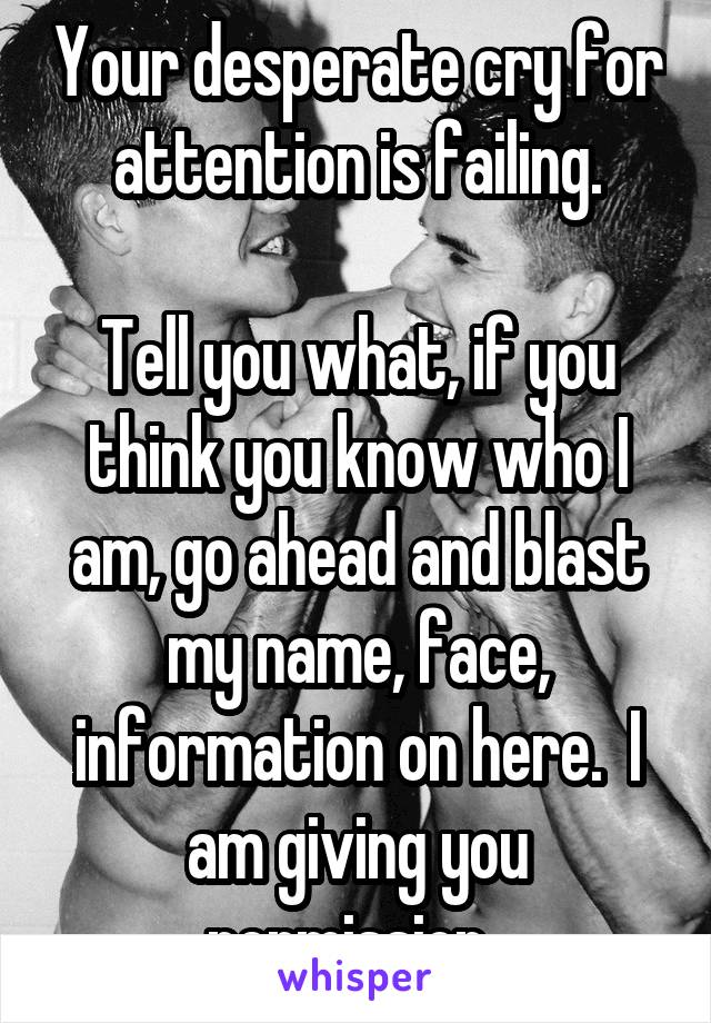 Your desperate cry for attention is failing.

Tell you what, if you think you know who I am, go ahead and blast my name, face, information on here.  I am giving you permission. 