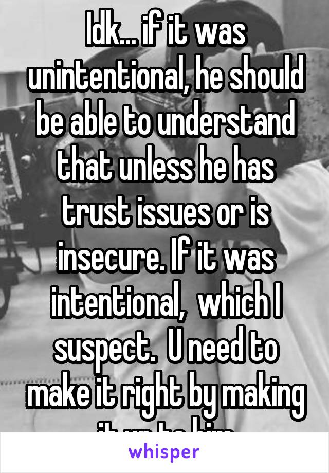 Idk... if it was unintentional, he should be able to understand that unless he has trust issues or is insecure. If it was intentional,  which I suspect.  U need to make it right by making it up to him