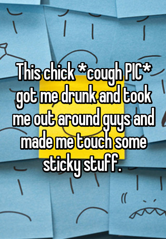 This chick *cough PIC* got me drunk and took me out around guys and made me touch some sticky stuff. 