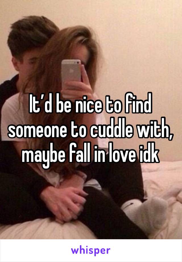 It’d be nice to find someone to cuddle with, maybe fall in love idk