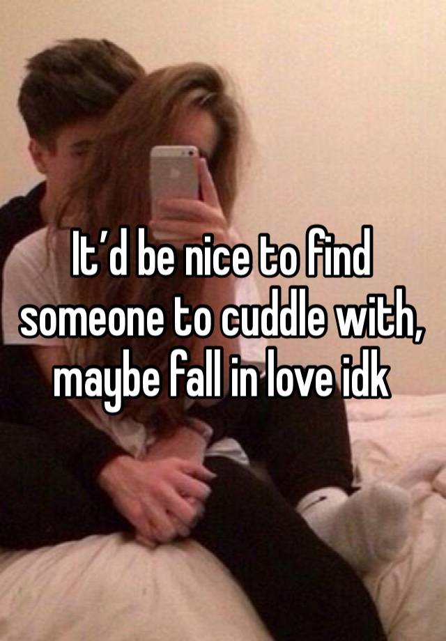 It’d be nice to find someone to cuddle with, maybe fall in love idk