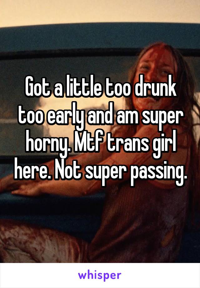 Got a little too drunk too early and am super horny. Mtf trans girl here. Not super passing. 