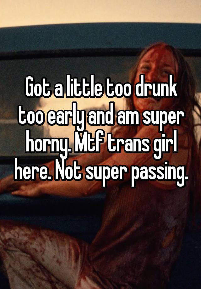 Got a little too drunk too early and am super horny. Mtf trans girl here. Not super passing. 