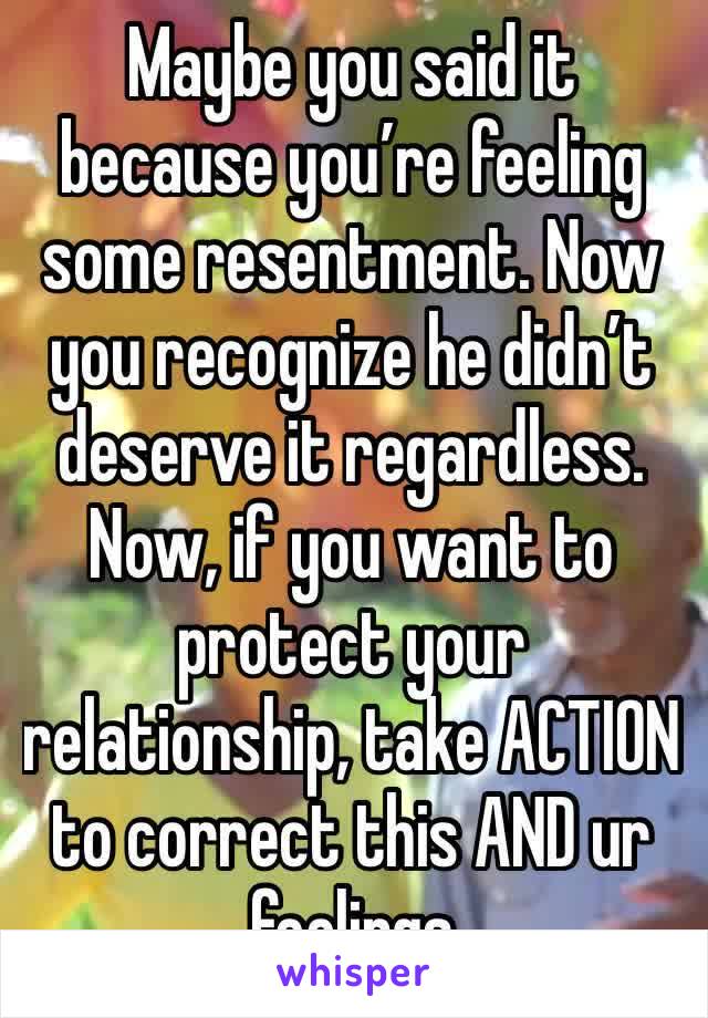 Maybe you said it because you’re feeling some resentment. Now you recognize he didn’t deserve it regardless. Now, if you want to protect your relationship, take ACTION to correct this AND ur feelings