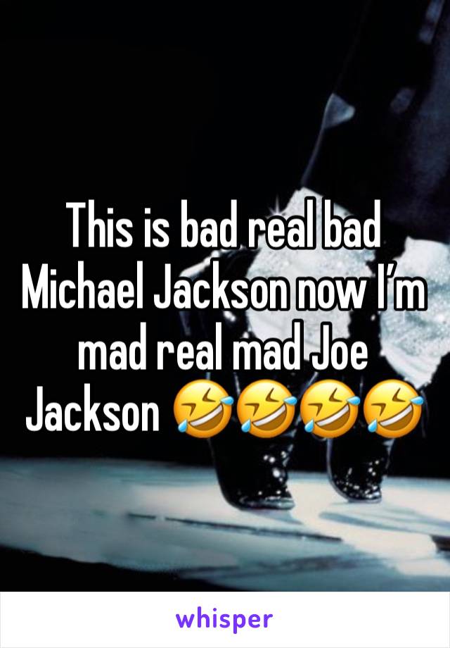 This is bad real bad Michael Jackson now I’m mad real mad Joe Jackson 🤣🤣🤣🤣