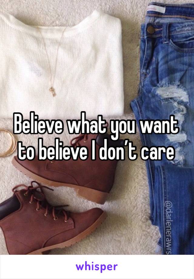 Believe what you want to believe I don’t care 