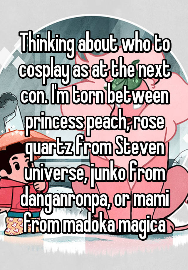 Thinking about who to cosplay as at the next con. I'm torn between princess peach, rose quartz from Steven universe, junko from danganronpa, or mami from madoka magica