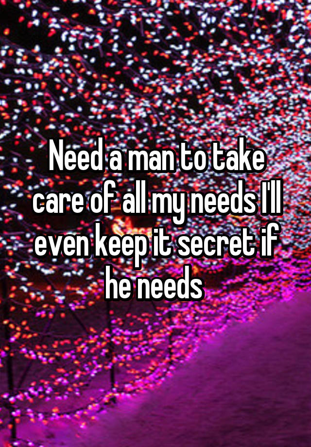 Need a man to take care of all my needs I'll even keep it secret if he needs 