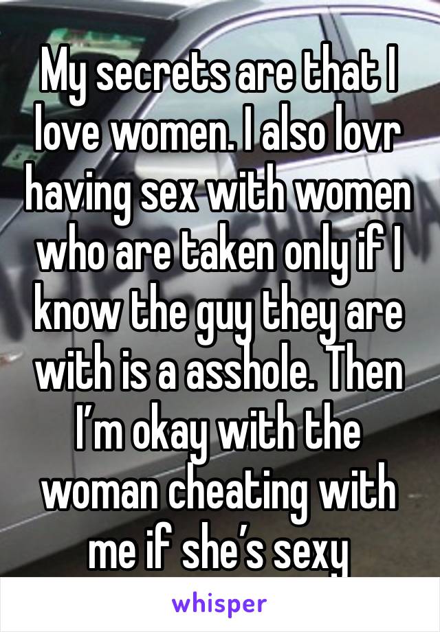 My secrets are that I love women. I also lovr having sex with women who are taken only if I know the guy they are with is a asshole. Then I’m okay with the woman cheating with me if she’s sexy 