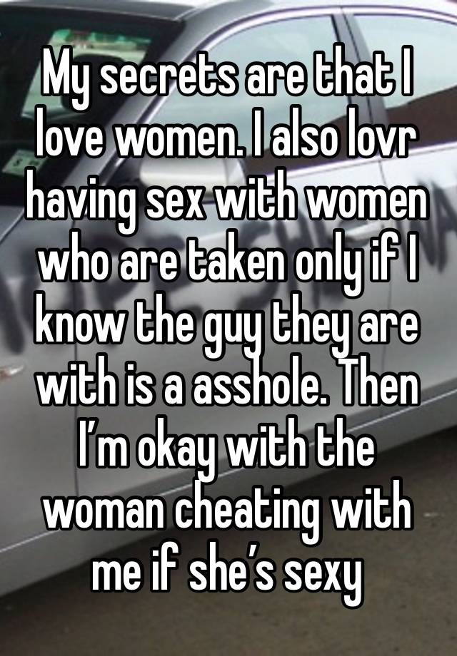 My secrets are that I love women. I also lovr having sex with women who are taken only if I know the guy they are with is a asshole. Then I’m okay with the woman cheating with me if she’s sexy 