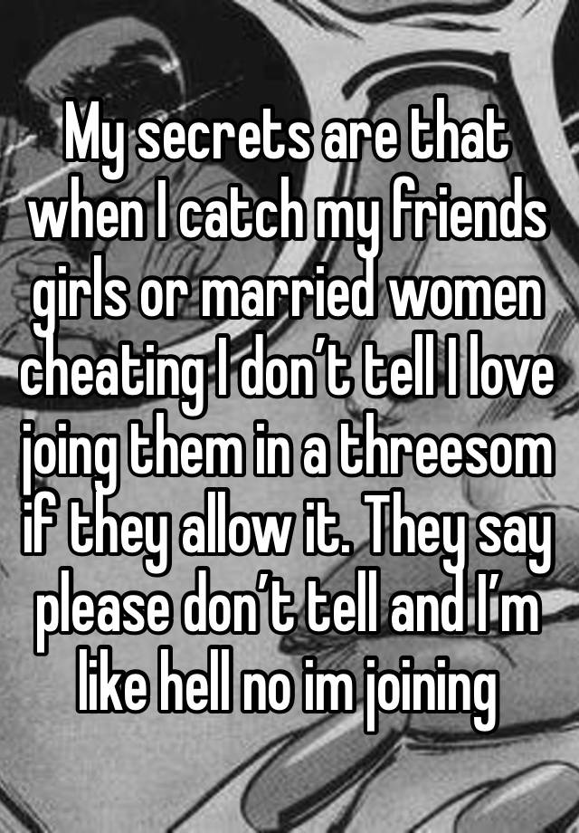 My secrets are that when I catch my friends girls or married women cheating I don’t tell I love joing them in a threesom if they allow it. They say please don’t tell and I’m like hell no im joining