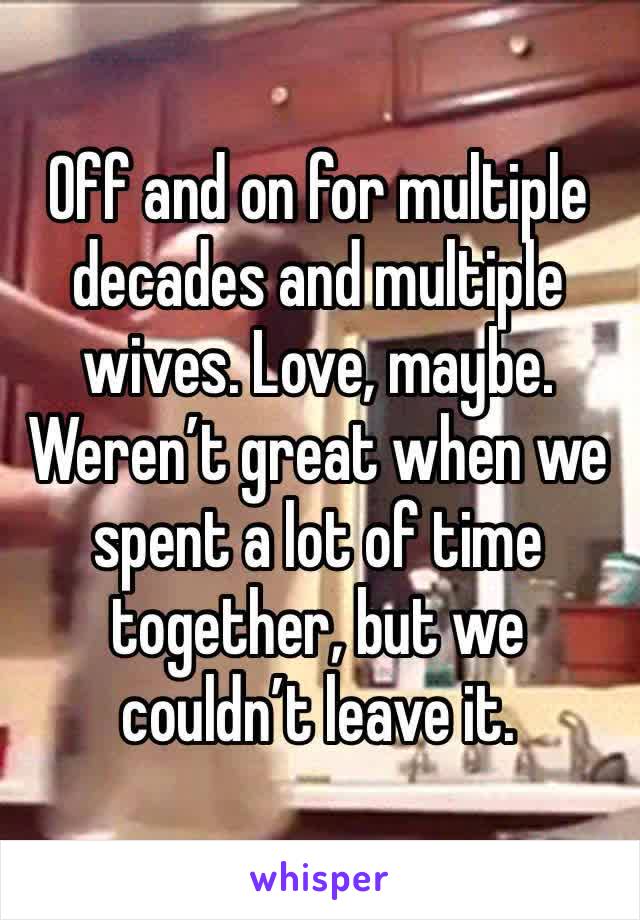 Off and on for multiple decades and multiple wives. Love, maybe. Weren’t great when we spent a lot of time together, but we couldn’t leave it.