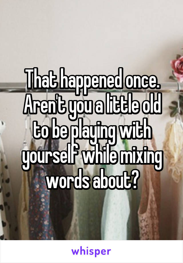 That happened once.
Aren't you a little old to be playing with yourself while mixing words about?