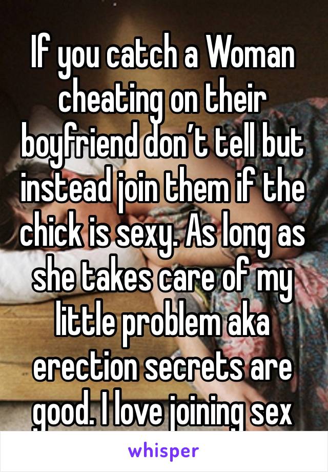 If you catch a Woman cheating on their boyfriend don’t tell but instead join them if the chick is sexy. As long as she takes care of my little problem aka erection secrets are good. I love joining sex