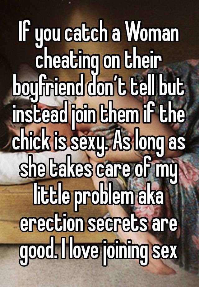 If you catch a Woman cheating on their boyfriend don’t tell but instead join them if the chick is sexy. As long as she takes care of my little problem aka erection secrets are good. I love joining sex