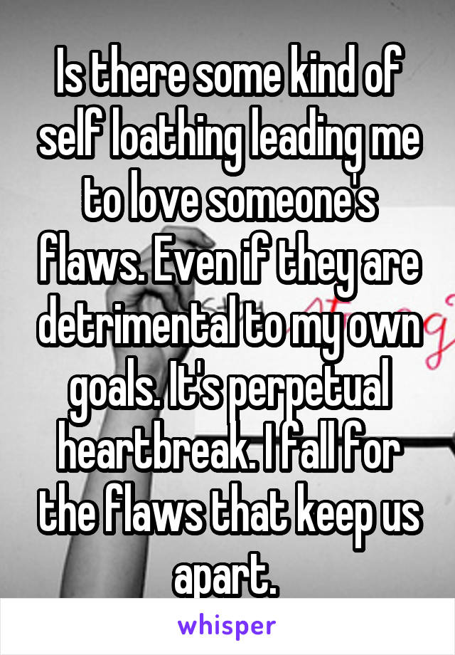 Is there some kind of self loathing leading me to love someone's flaws. Even if they are detrimental to my own goals. It's perpetual heartbreak. I fall for the flaws that keep us apart. 