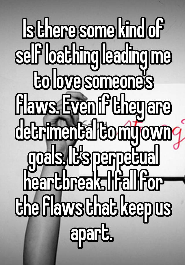 Is there some kind of self loathing leading me to love someone's flaws. Even if they are detrimental to my own goals. It's perpetual heartbreak. I fall for the flaws that keep us apart. 