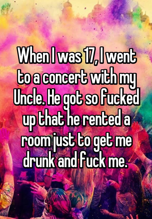 When I was 17, I went to a concert with my Uncle. He got so fucked up that he rented a room just to get me drunk and fuck me. 