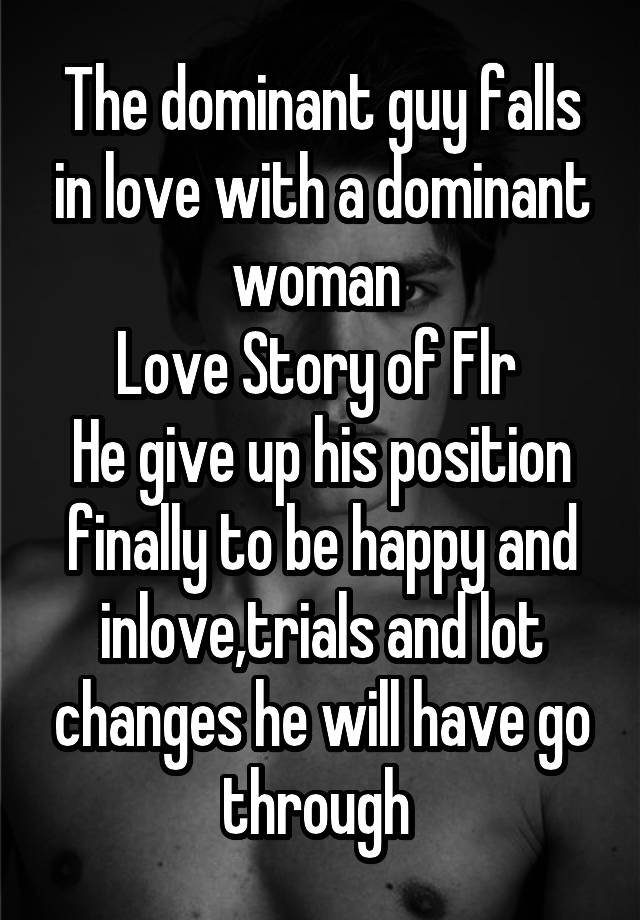 The dominant guy falls in love with a dominant woman 
Love Story of Flr 
He give up his position finally to be happy and inlove,trials and lot changes he will have go through 