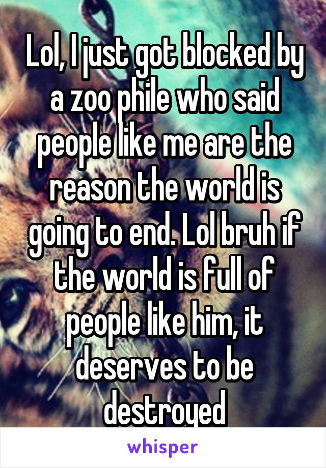 Lol, I just got blocked by a zoo phile who said people like me are the reason the world is going to end. Lol bruh if the world is full of people like him, it deserves to be destroyed