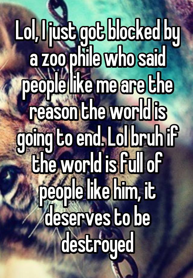 Lol, I just got blocked by a zoo phile who said people like me are the reason the world is going to end. Lol bruh if the world is full of people like him, it deserves to be destroyed